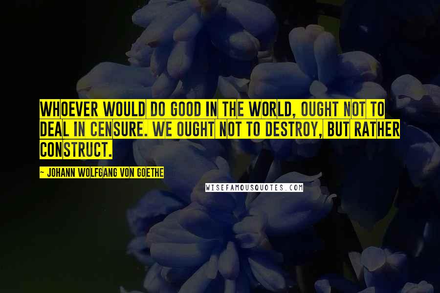 Johann Wolfgang Von Goethe Quotes: Whoever would do good in the world, ought not to deal in censure. We ought not to destroy, but rather construct.