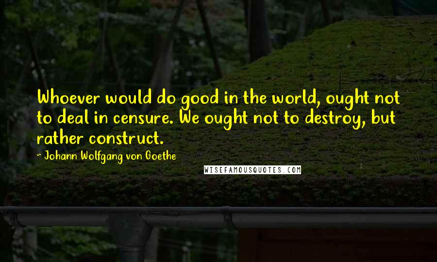 Johann Wolfgang Von Goethe Quotes: Whoever would do good in the world, ought not to deal in censure. We ought not to destroy, but rather construct.