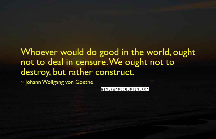 Johann Wolfgang Von Goethe Quotes: Whoever would do good in the world, ought not to deal in censure. We ought not to destroy, but rather construct.