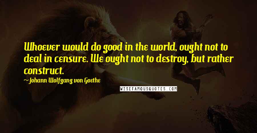 Johann Wolfgang Von Goethe Quotes: Whoever would do good in the world, ought not to deal in censure. We ought not to destroy, but rather construct.