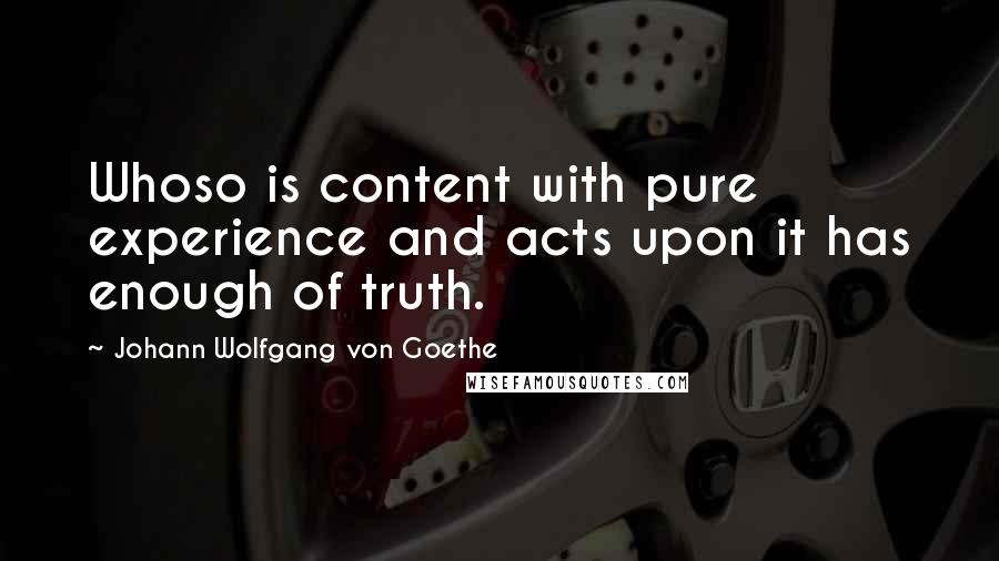 Johann Wolfgang Von Goethe Quotes: Whoso is content with pure experience and acts upon it has enough of truth.