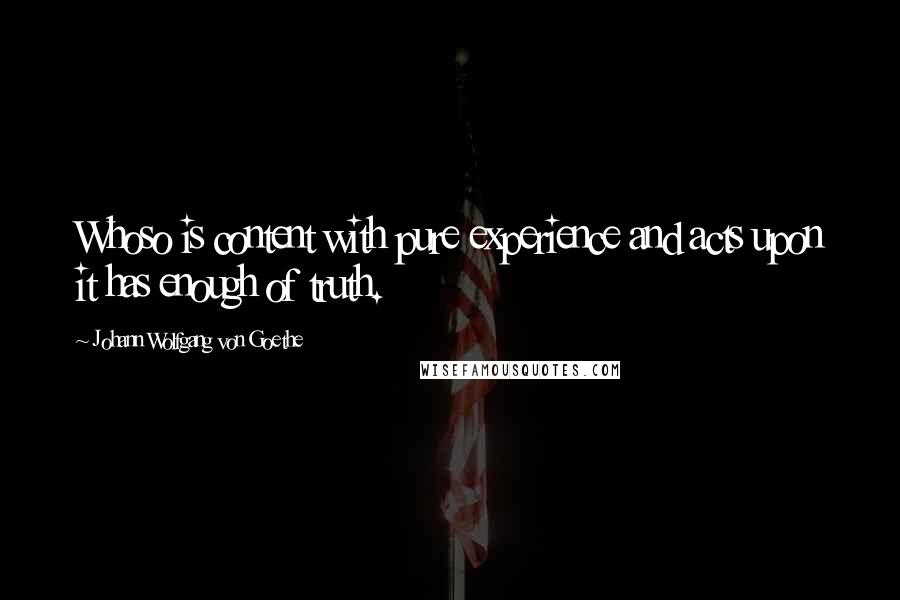 Johann Wolfgang Von Goethe Quotes: Whoso is content with pure experience and acts upon it has enough of truth.
