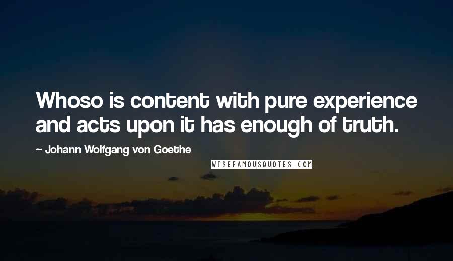 Johann Wolfgang Von Goethe Quotes: Whoso is content with pure experience and acts upon it has enough of truth.