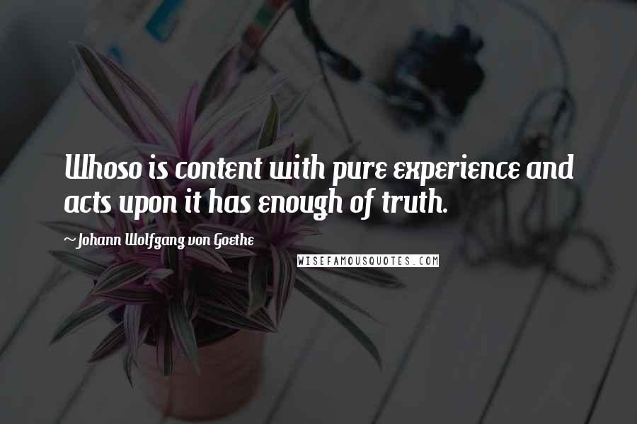 Johann Wolfgang Von Goethe Quotes: Whoso is content with pure experience and acts upon it has enough of truth.