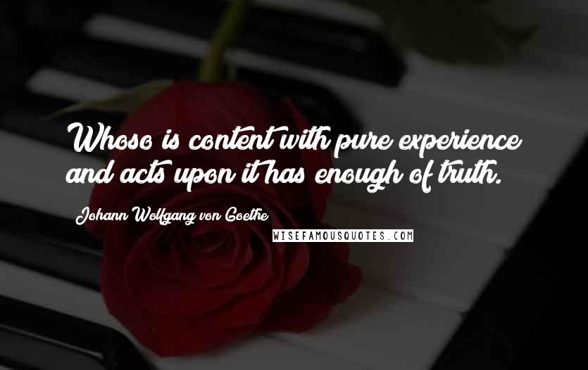 Johann Wolfgang Von Goethe Quotes: Whoso is content with pure experience and acts upon it has enough of truth.