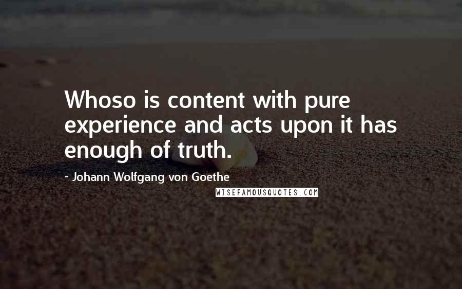Johann Wolfgang Von Goethe Quotes: Whoso is content with pure experience and acts upon it has enough of truth.