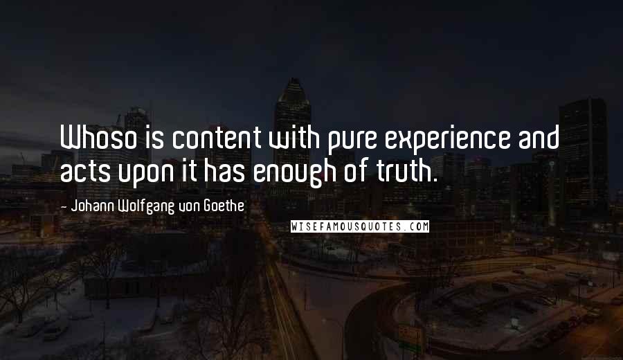 Johann Wolfgang Von Goethe Quotes: Whoso is content with pure experience and acts upon it has enough of truth.