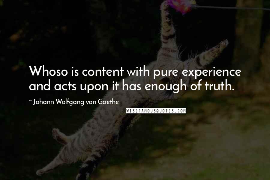 Johann Wolfgang Von Goethe Quotes: Whoso is content with pure experience and acts upon it has enough of truth.