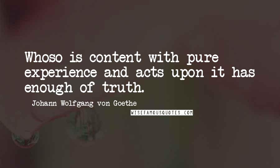 Johann Wolfgang Von Goethe Quotes: Whoso is content with pure experience and acts upon it has enough of truth.