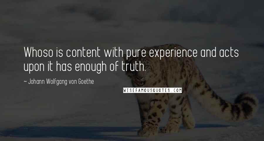 Johann Wolfgang Von Goethe Quotes: Whoso is content with pure experience and acts upon it has enough of truth.