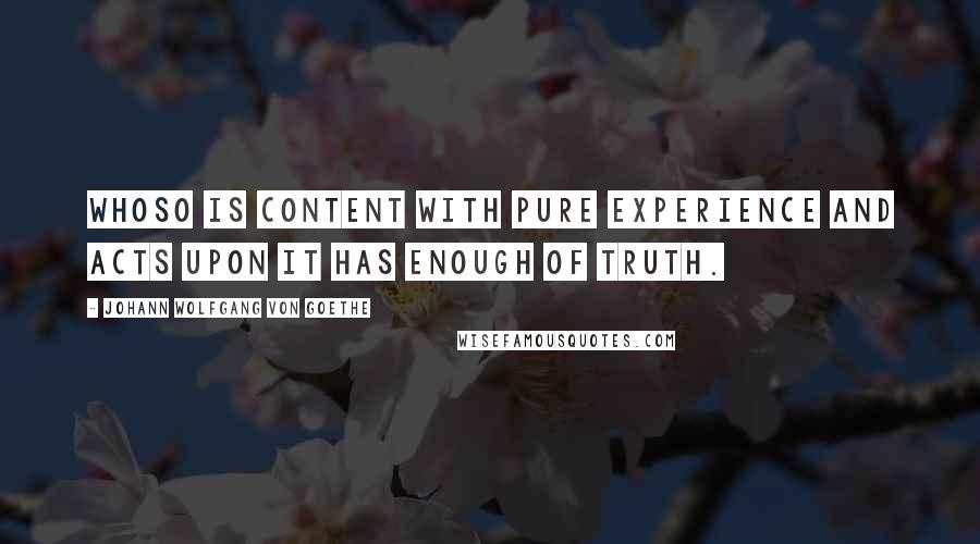 Johann Wolfgang Von Goethe Quotes: Whoso is content with pure experience and acts upon it has enough of truth.