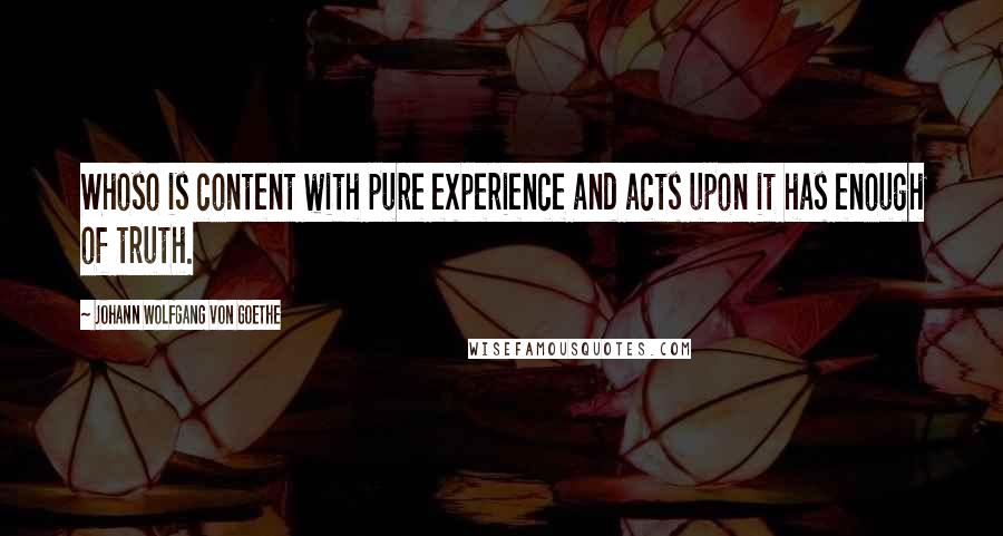Johann Wolfgang Von Goethe Quotes: Whoso is content with pure experience and acts upon it has enough of truth.