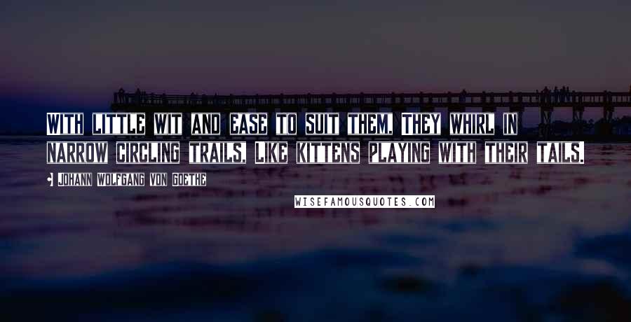 Johann Wolfgang Von Goethe Quotes: With little wit and ease to suit them, They whirl in narrow circling trails, Like kittens playing with their tails.