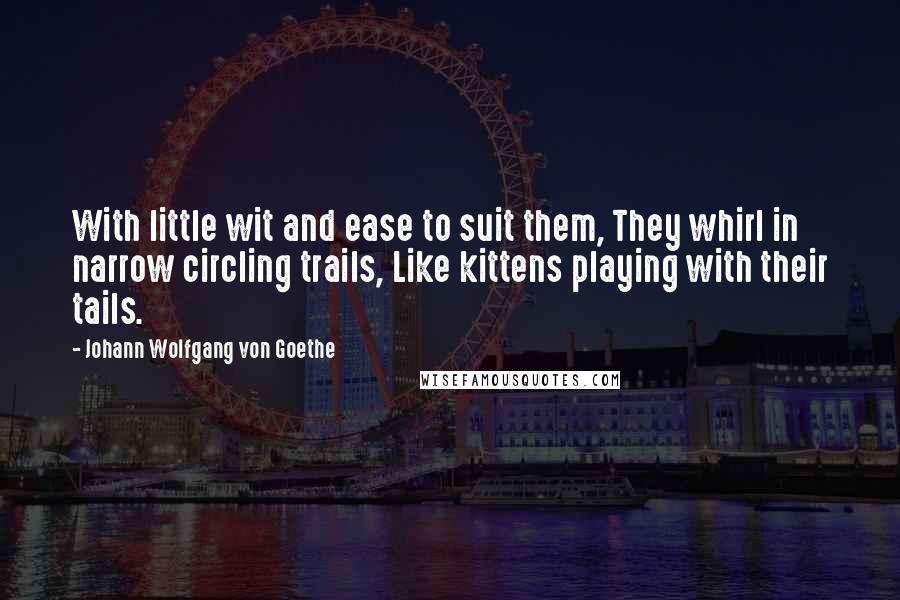 Johann Wolfgang Von Goethe Quotes: With little wit and ease to suit them, They whirl in narrow circling trails, Like kittens playing with their tails.