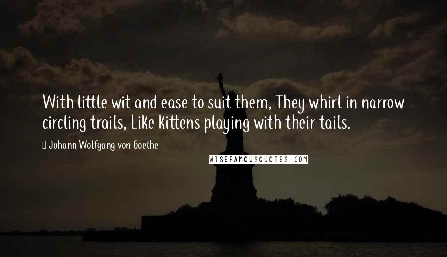 Johann Wolfgang Von Goethe Quotes: With little wit and ease to suit them, They whirl in narrow circling trails, Like kittens playing with their tails.