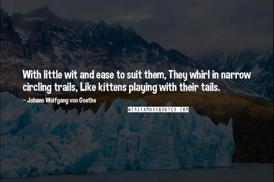 Johann Wolfgang Von Goethe Quotes: With little wit and ease to suit them, They whirl in narrow circling trails, Like kittens playing with their tails.