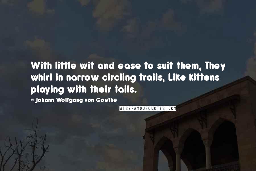 Johann Wolfgang Von Goethe Quotes: With little wit and ease to suit them, They whirl in narrow circling trails, Like kittens playing with their tails.