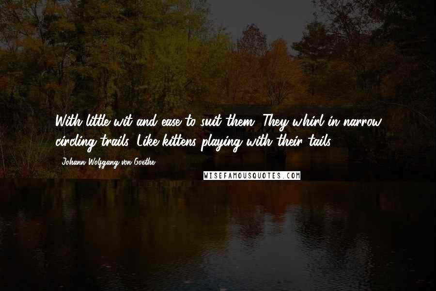 Johann Wolfgang Von Goethe Quotes: With little wit and ease to suit them, They whirl in narrow circling trails, Like kittens playing with their tails.