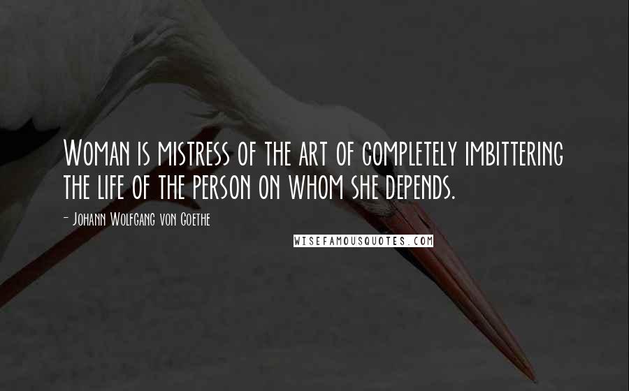 Johann Wolfgang Von Goethe Quotes: Woman is mistress of the art of completely imbittering the life of the person on whom she depends.
