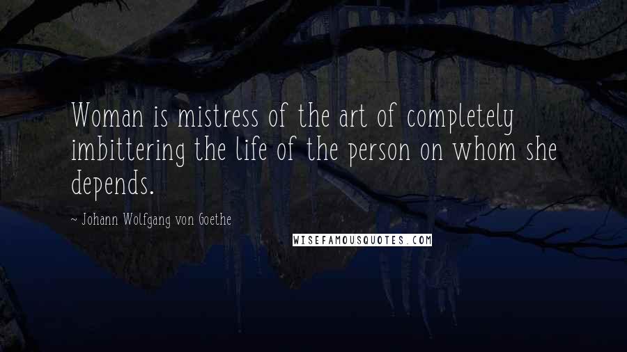 Johann Wolfgang Von Goethe Quotes: Woman is mistress of the art of completely imbittering the life of the person on whom she depends.