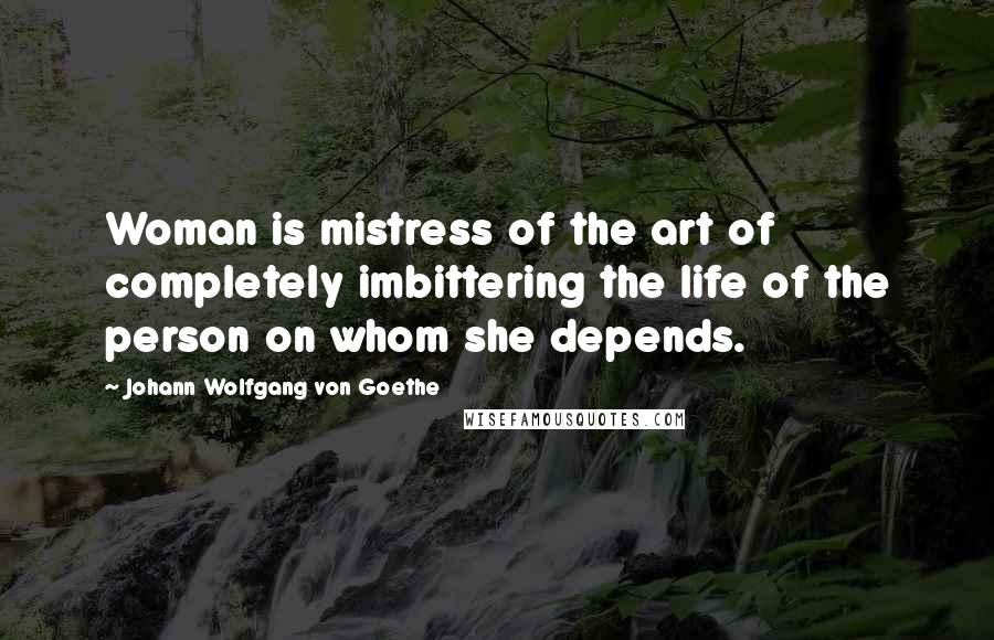 Johann Wolfgang Von Goethe Quotes: Woman is mistress of the art of completely imbittering the life of the person on whom she depends.