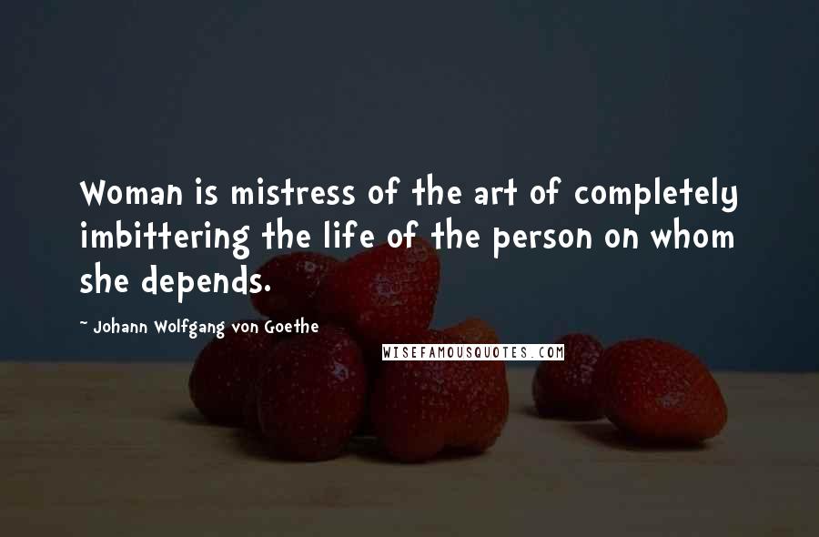 Johann Wolfgang Von Goethe Quotes: Woman is mistress of the art of completely imbittering the life of the person on whom she depends.