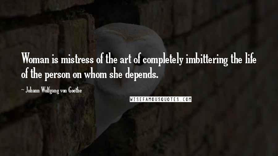 Johann Wolfgang Von Goethe Quotes: Woman is mistress of the art of completely imbittering the life of the person on whom she depends.