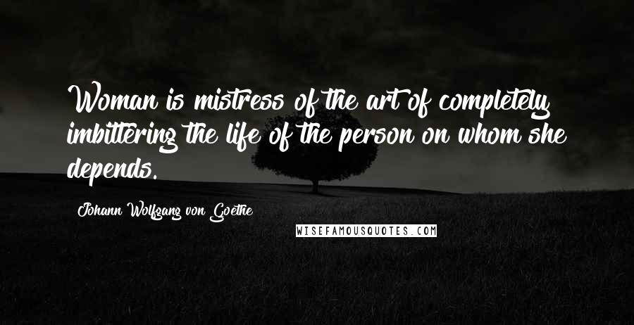 Johann Wolfgang Von Goethe Quotes: Woman is mistress of the art of completely imbittering the life of the person on whom she depends.