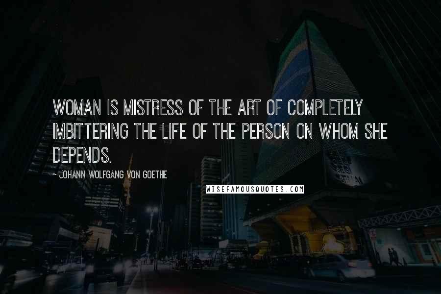 Johann Wolfgang Von Goethe Quotes: Woman is mistress of the art of completely imbittering the life of the person on whom she depends.