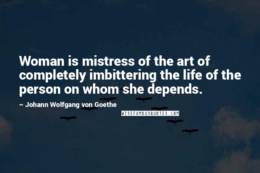 Johann Wolfgang Von Goethe Quotes: Woman is mistress of the art of completely imbittering the life of the person on whom she depends.