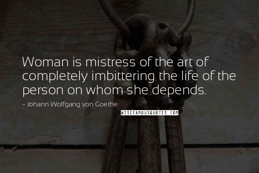 Johann Wolfgang Von Goethe Quotes: Woman is mistress of the art of completely imbittering the life of the person on whom she depends.