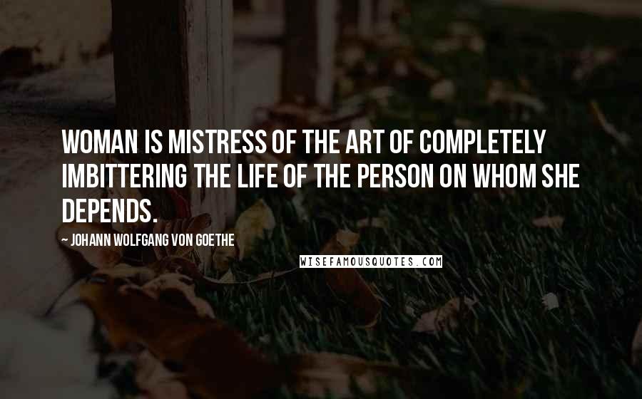 Johann Wolfgang Von Goethe Quotes: Woman is mistress of the art of completely imbittering the life of the person on whom she depends.