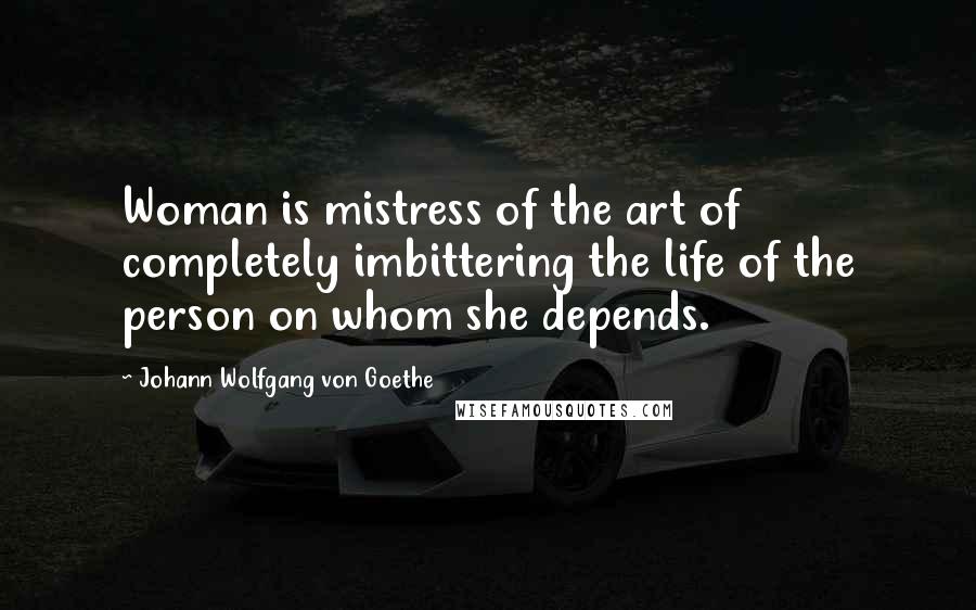 Johann Wolfgang Von Goethe Quotes: Woman is mistress of the art of completely imbittering the life of the person on whom she depends.