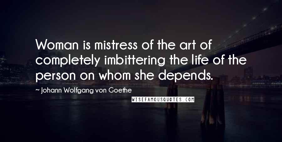 Johann Wolfgang Von Goethe Quotes: Woman is mistress of the art of completely imbittering the life of the person on whom she depends.