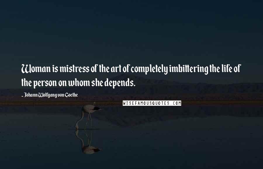 Johann Wolfgang Von Goethe Quotes: Woman is mistress of the art of completely imbittering the life of the person on whom she depends.