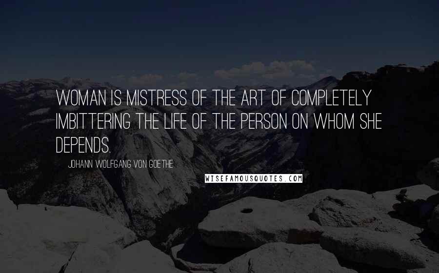 Johann Wolfgang Von Goethe Quotes: Woman is mistress of the art of completely imbittering the life of the person on whom she depends.