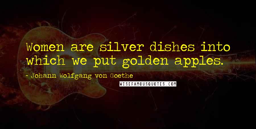 Johann Wolfgang Von Goethe Quotes: Women are silver dishes into which we put golden apples.