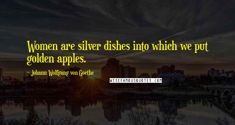 Johann Wolfgang Von Goethe Quotes: Women are silver dishes into which we put golden apples.