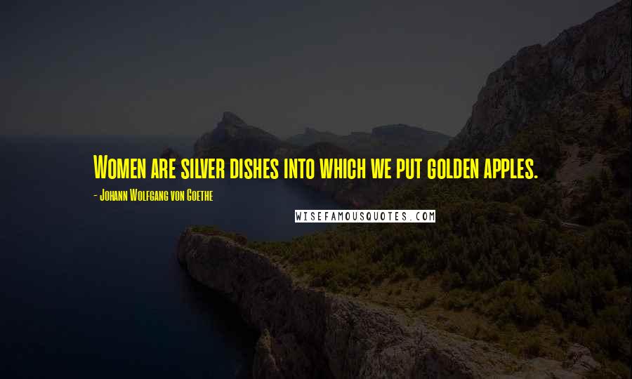 Johann Wolfgang Von Goethe Quotes: Women are silver dishes into which we put golden apples.