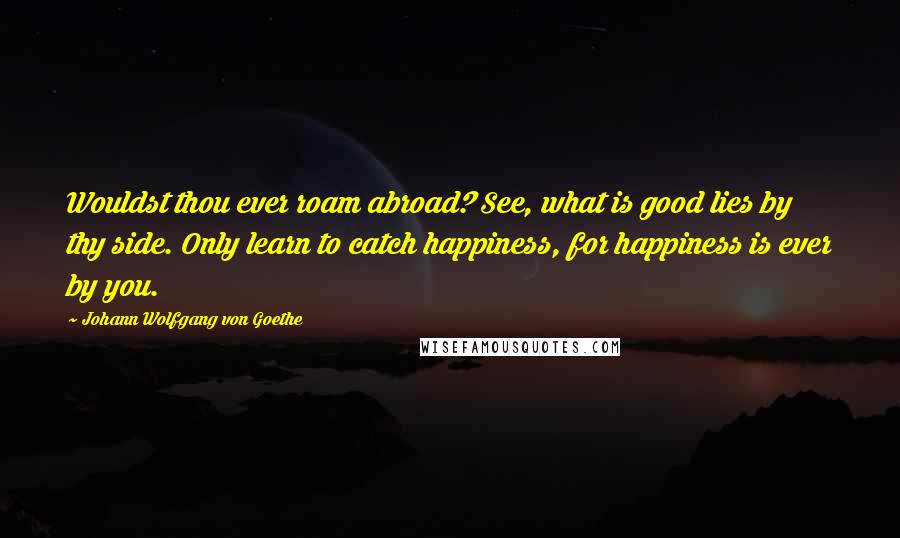 Johann Wolfgang Von Goethe Quotes: Wouldst thou ever roam abroad? See, what is good lies by thy side. Only learn to catch happiness, for happiness is ever by you.