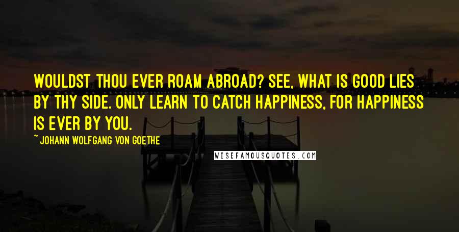 Johann Wolfgang Von Goethe Quotes: Wouldst thou ever roam abroad? See, what is good lies by thy side. Only learn to catch happiness, for happiness is ever by you.