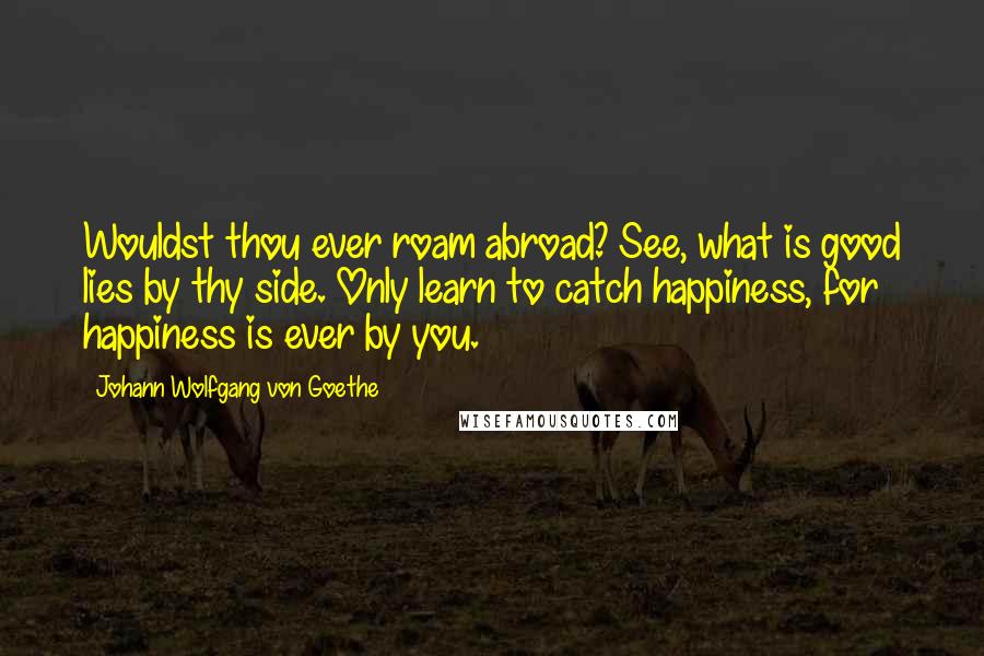 Johann Wolfgang Von Goethe Quotes: Wouldst thou ever roam abroad? See, what is good lies by thy side. Only learn to catch happiness, for happiness is ever by you.