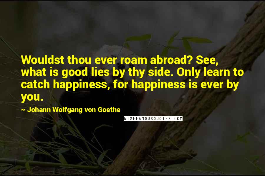 Johann Wolfgang Von Goethe Quotes: Wouldst thou ever roam abroad? See, what is good lies by thy side. Only learn to catch happiness, for happiness is ever by you.