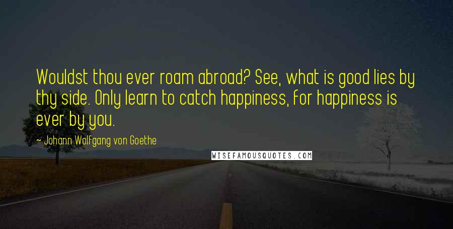 Johann Wolfgang Von Goethe Quotes: Wouldst thou ever roam abroad? See, what is good lies by thy side. Only learn to catch happiness, for happiness is ever by you.