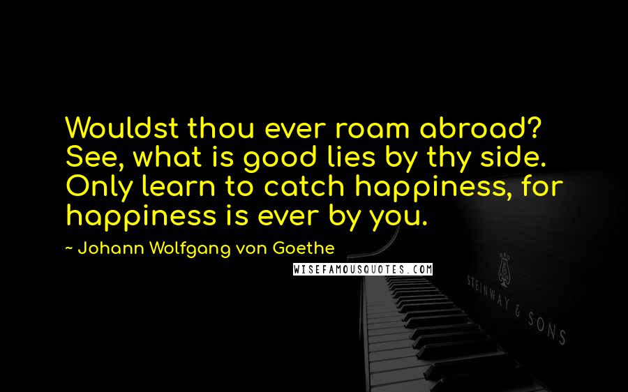 Johann Wolfgang Von Goethe Quotes: Wouldst thou ever roam abroad? See, what is good lies by thy side. Only learn to catch happiness, for happiness is ever by you.