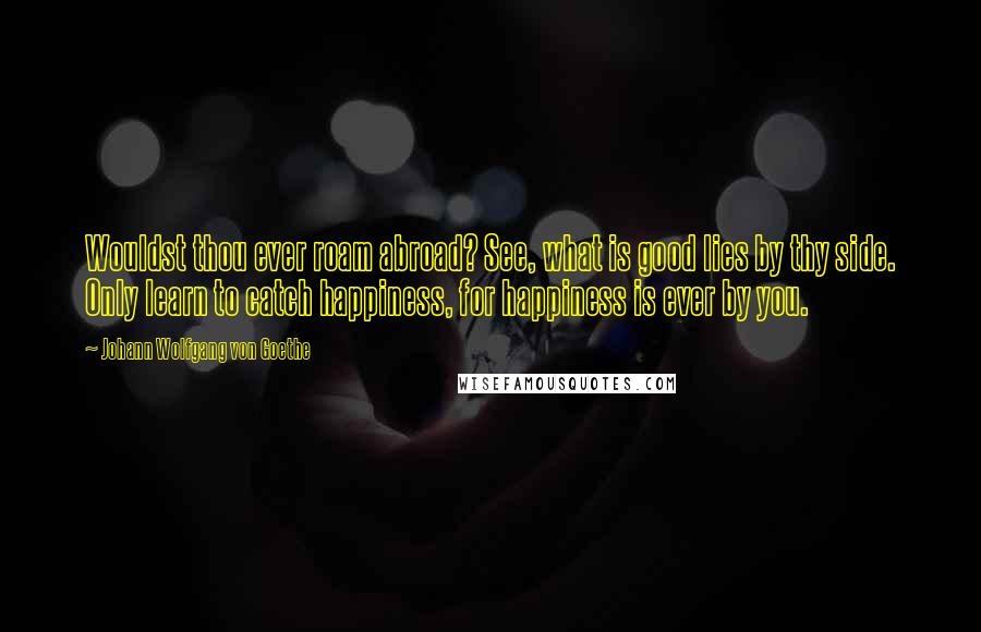 Johann Wolfgang Von Goethe Quotes: Wouldst thou ever roam abroad? See, what is good lies by thy side. Only learn to catch happiness, for happiness is ever by you.