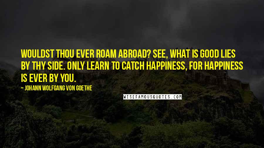 Johann Wolfgang Von Goethe Quotes: Wouldst thou ever roam abroad? See, what is good lies by thy side. Only learn to catch happiness, for happiness is ever by you.