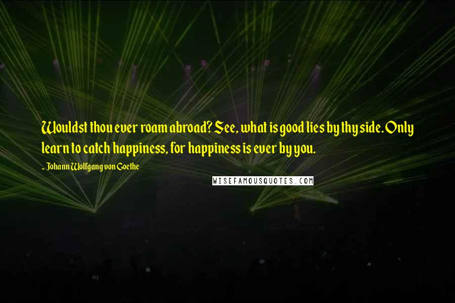 Johann Wolfgang Von Goethe Quotes: Wouldst thou ever roam abroad? See, what is good lies by thy side. Only learn to catch happiness, for happiness is ever by you.