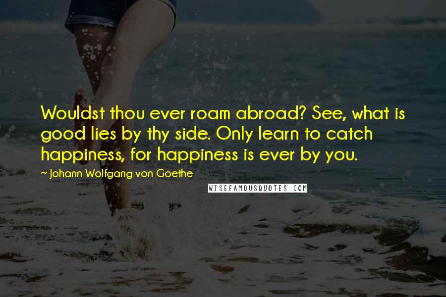 Johann Wolfgang Von Goethe Quotes: Wouldst thou ever roam abroad? See, what is good lies by thy side. Only learn to catch happiness, for happiness is ever by you.