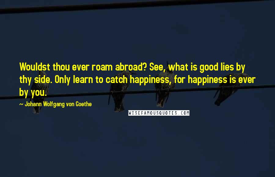 Johann Wolfgang Von Goethe Quotes: Wouldst thou ever roam abroad? See, what is good lies by thy side. Only learn to catch happiness, for happiness is ever by you.